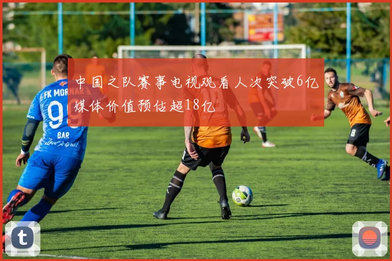中国之队赛事电视观看人次突破6亿媒体价值预估超18亿