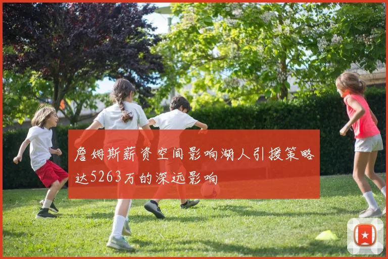 詹姆斯薪资空间影响湖人引援策略达5263万的深远影响