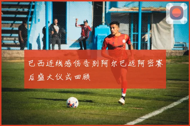 巴西连线感伤告别阿尔巴迈阿密赛后盛大仪式回顾