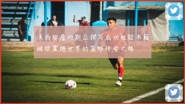 沃西称詹姆斯应撰写成功经验书籍继续震撼世界的篮球传奇之路