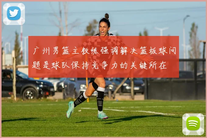 广州男篮主教练强调解决篮板球问题是球队保持竞争力的关键所在