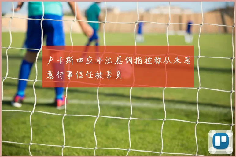 卢卡斯回应非法雇佣指控称从未恶意行事信任被辜负