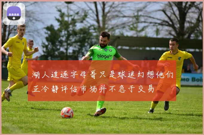 湖人追逐字母哥只是球迷幻想他们正冷静评估市场并不急于交易