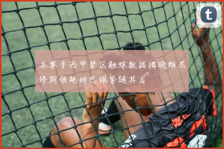 本赛季西甲禁区触球数据揭晓维尼修斯领跑姆巴佩紧随其后