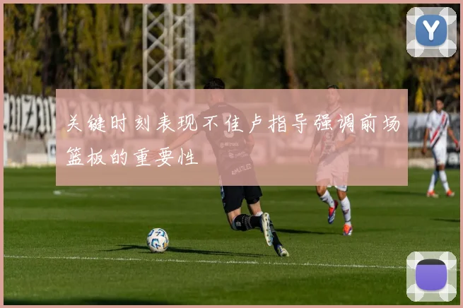 关键时刻表现不佳卢指导强调前场篮板的重要性