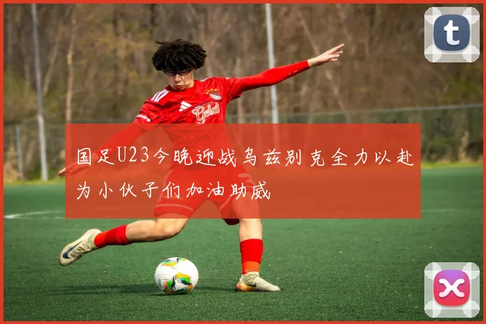 国足U23今晚迎战乌兹别克全力以赴为小伙子们加油助威