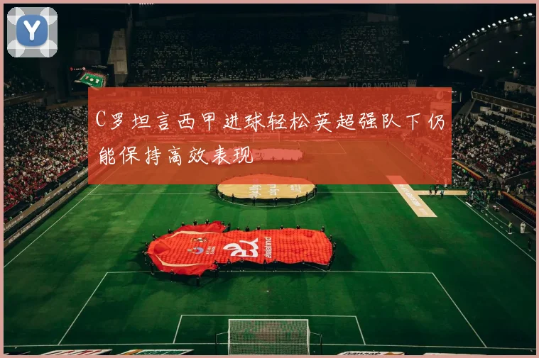 C罗坦言西甲进球轻松英超强队下仍能保持高效表现