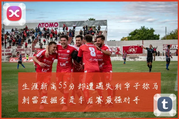 生涯新高55分却遭遇失利华子称马刺雷霆掘金是季后赛最强对手