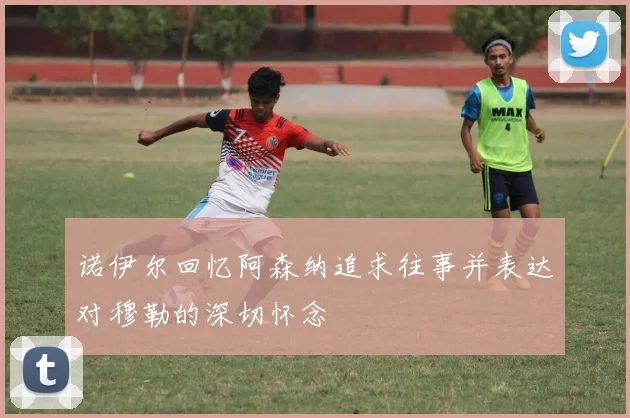 诺伊尔回忆阿森纳追求往事并表达对穆勒的深切怀念