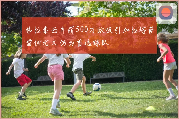 弗拉泰西年薪500万欧吸引加拉塔萨雷但尤文仍为首选球队