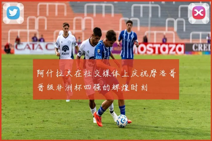 阿什拉夫在社交媒体上庆祝摩洛哥晋级非洲杯四强的辉煌时刻