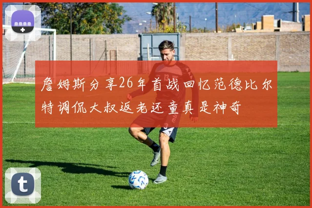詹姆斯分享26年首战回忆范德比尔特调侃大叔返老还童真是神奇