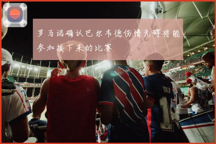 罗马诺确认巴尔韦德伤情无碍将能参加接下来的比赛