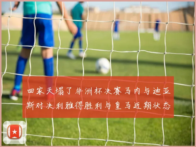 回家天塌了非洲杯决赛马内与迪亚斯对决利雅得胜利与皇马近期状态堪忧