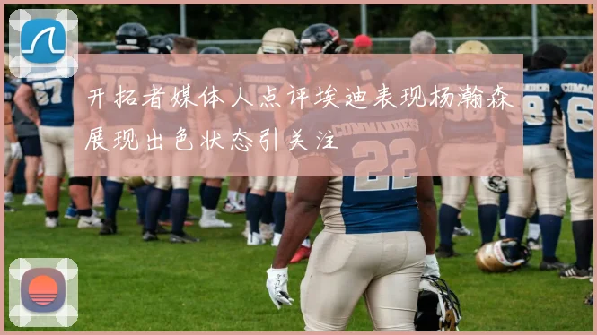 开拓者媒体人点评埃迪表现杨瀚森展现出色状态引关注